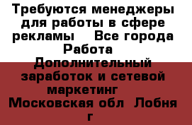 Требуются менеджеры для работы в сфере рекламы. - Все города Работа » Дополнительный заработок и сетевой маркетинг   . Московская обл.,Лобня г.